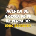 ‘Acerca de’, ‘a cerca de’ e ‘há cerca de’: qual é a diferença e como usar essas expressões