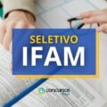 IFAM abre vagas em seletivo; ganhos até R$ 4,6 mil